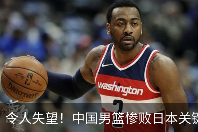 令人失望！中国男篮惨败日本关键5分钟，新星6次“离谱”犯错
