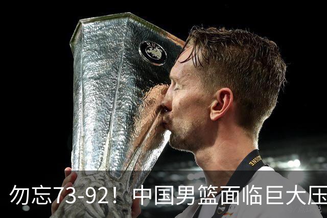 勿忘73-92！中国男篮面临巨大压力，三人角色至关重要